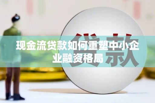 瓜州现金流贷款如何重塑中小企业融资格局