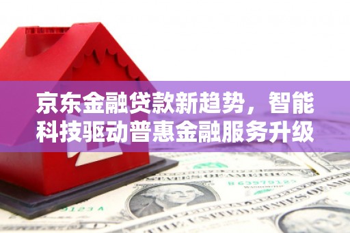 瓜州京东金融贷款新趋势，智能科技驱动普惠金融服务升级