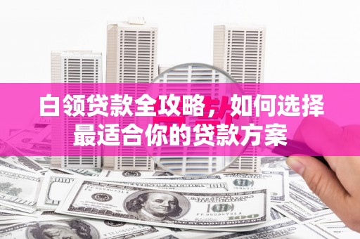瓜州白领贷款全攻略，如何选择最适合你的贷款方案